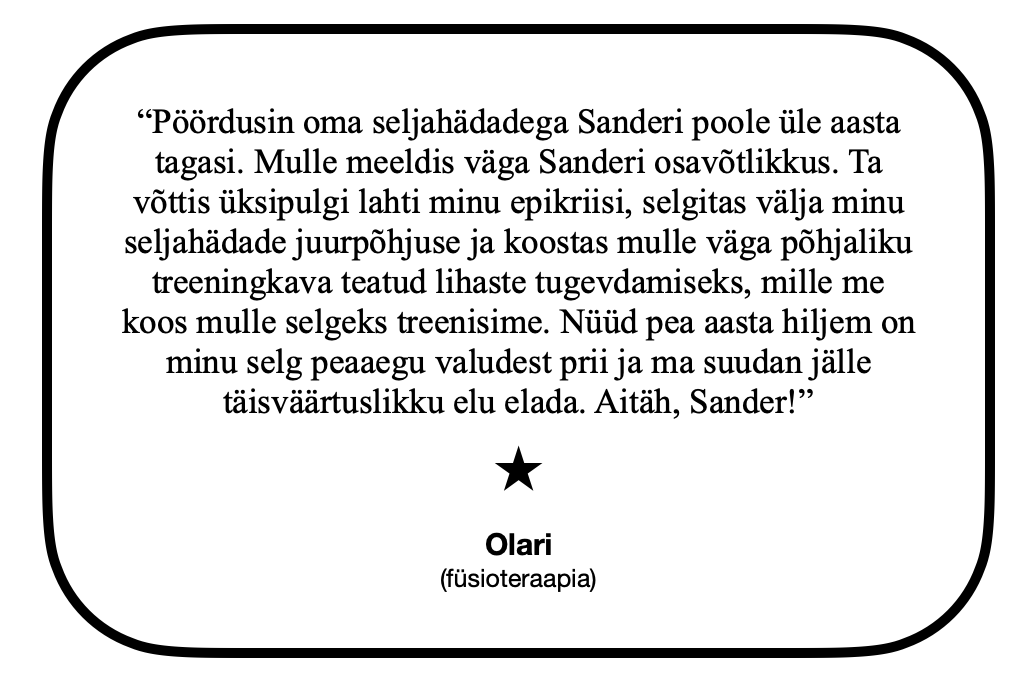 “Pöördusin oma seljahädadega Sanderi poole üle aasta tagasi. Mulle meeldis väga Sanderi osavõtlikkus. Ta võttis üksipulgi lahti minu epikriisi, selgitas välja minu seljahädade juurpõhjuse ja koostas mulle väga põhjaliku treeningkava teatud lihaste tugevdamiseks, mille me koos mulle selgeks treenisime. Nüüd pea aasta hiljem on minu selg peaaegu valudest prii ja ma suudan jälle täisväärtuslikku elu elada. Aitäh, Sander!” Olari (füsioteraapia)